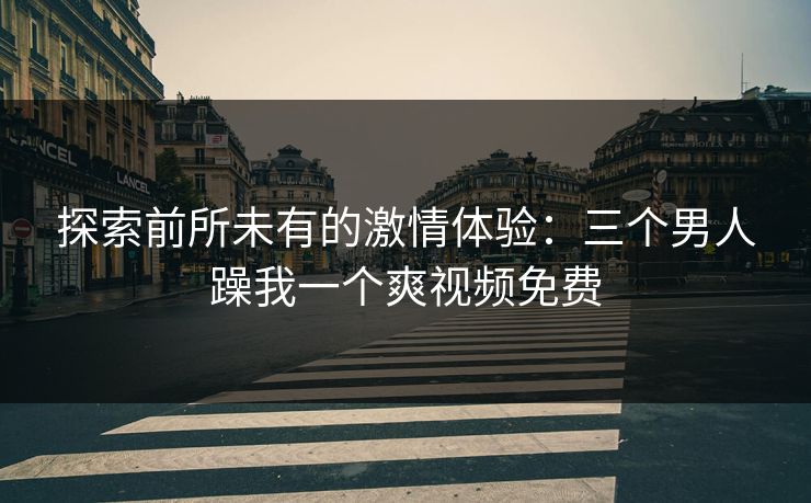 探索前所未有的激情体验：三个男人躁我一个爽视频免费