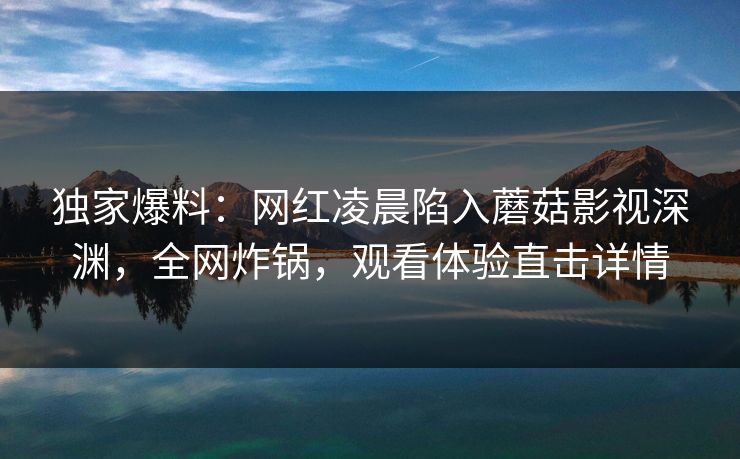 独家爆料：网红凌晨陷入蘑菇影视深渊，全网炸锅，观看体验直击详情