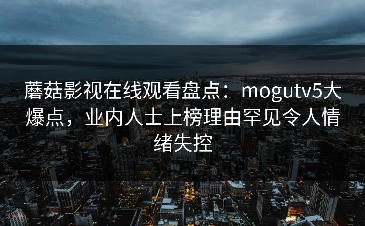 蘑菇影视在线观看盘点：mogutv5大爆点，业内人士上榜理由罕见令人情绪失控