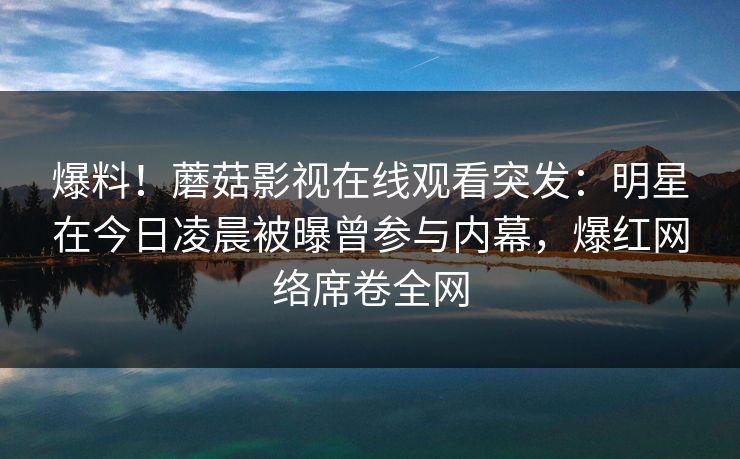 爆料!蘑菇影视在线观看突发:明星在今日凌晨被曝曾参与内幕,爆红网络席卷全网