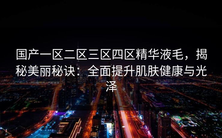国产一区二区三区四区精华液毛,揭秘美丽秘诀:全面提升肌肤健康与光泽 国产一区二区三区四区精华液毛,揭秘美丽秘诀:全面提升肌肤健康与光泽