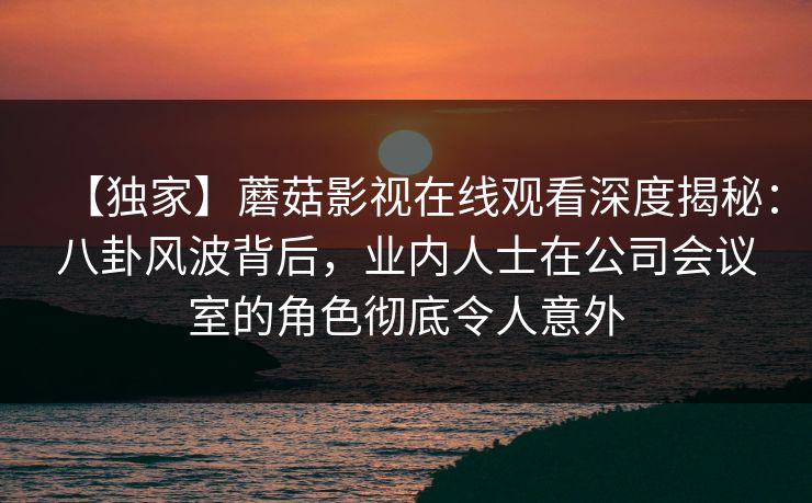 【独家】蘑菇影视在线观看深度揭秘:八卦风波背后,业内人士在公司会议室的角色彻底令人意外 【独家】蘑菇影视在线观看深度揭秘:八卦风波背后,业内人士在公司会议室的角色彻底令人意外