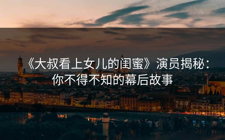 《大叔看上女儿的闺蜜》演员揭秘：你不得不知的幕后故事