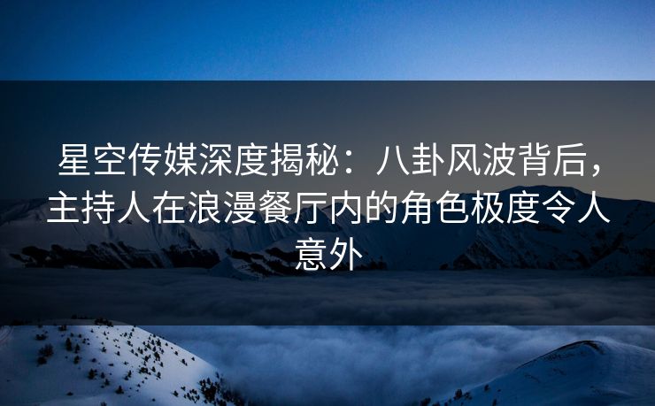 星空传媒深度揭秘：八卦风波背后，主持人在浪漫餐厅内的角色极度令人意外