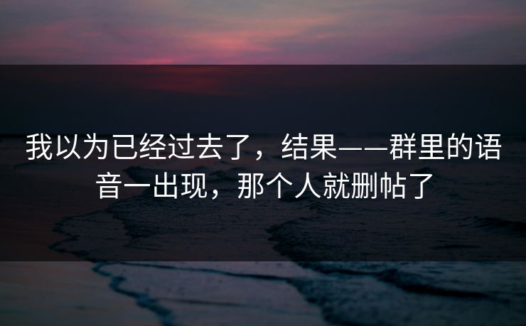 我以为已经过去了,结果——群里的语音一出现,那个人就删帖了 我以为已经过去了,结果——群里的语音一出现,那个人就删帖了