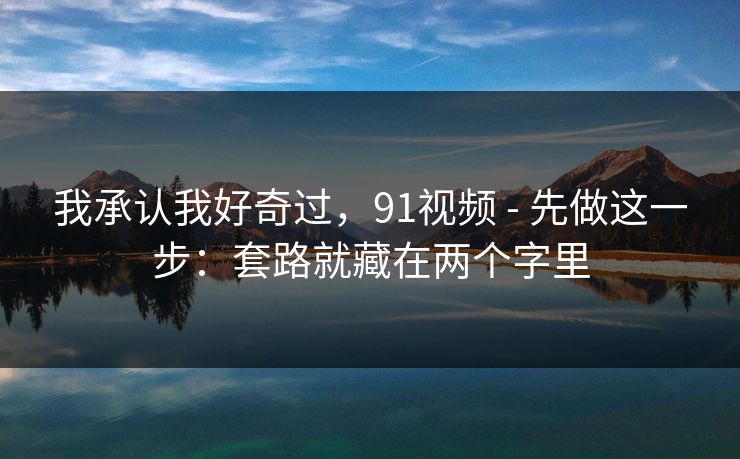 我承认我好奇过，91视频 - 先做这一步：套路就藏在两个字里