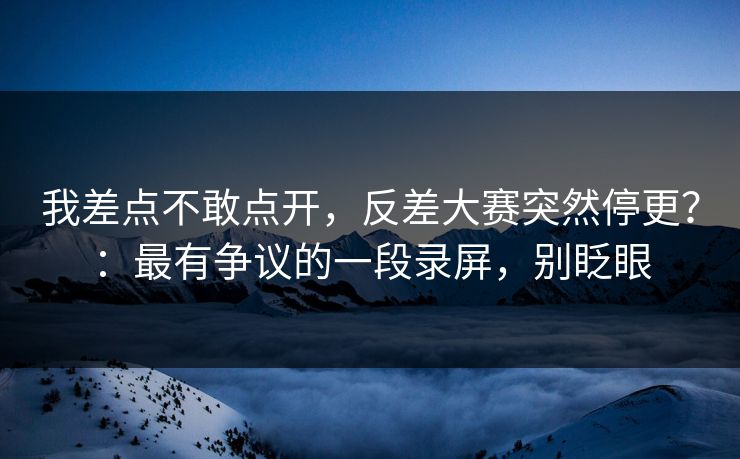 我差点不敢点开，反差大赛突然停更？：最有争议的一段录屏，别眨眼