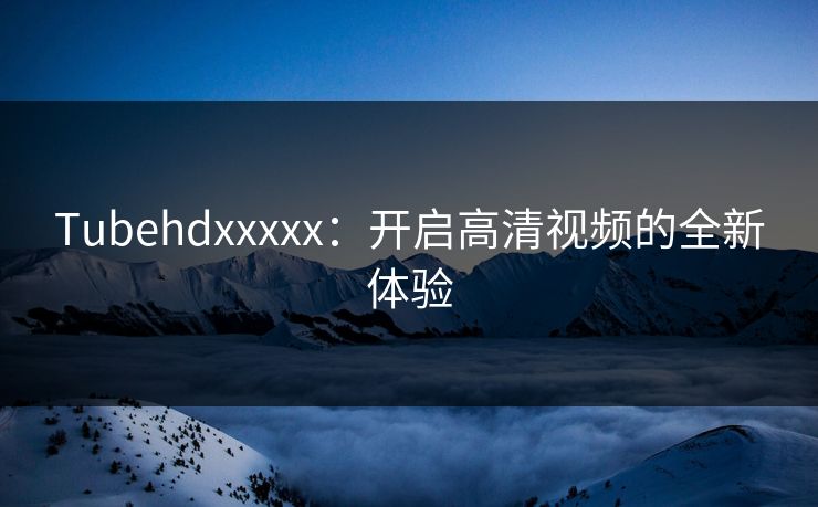 Tubehdxxxxx：开启高清视频的全新体验