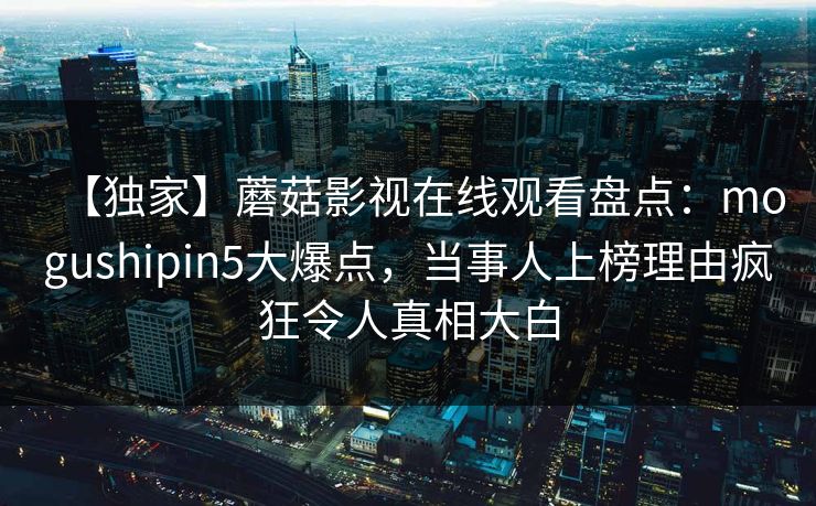 【独家】蘑菇影视在线观看盘点：mogushipin5大爆点，当事人上榜理由疯狂令人真相大白