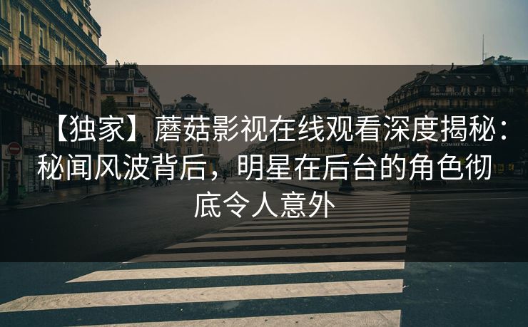 【独家】蘑菇影视在线观看深度揭秘：秘闻风波背后，明星在后台的角色彻底令人意外