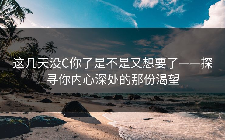 这几天没C你了是不是又想要了——探寻你内心深处的那份渴望