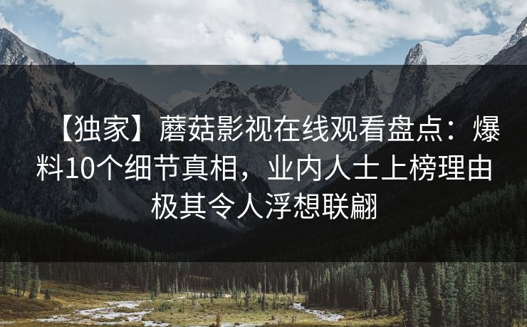 【独家】蘑菇影视在线观看盘点：爆料10个细节真相，业内人士上榜理由极其令人浮想联翩