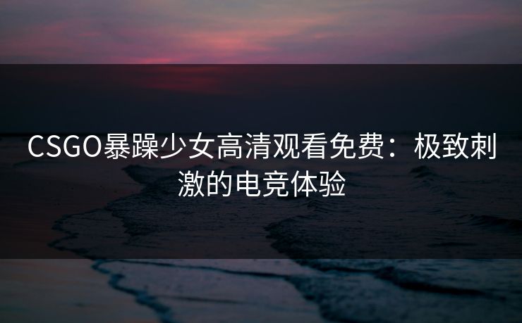 CSGO暴躁少女高清观看免费:极致刺激的电竞体验 CSGO暴躁少女高清观看免费:极致刺激的电竞体验