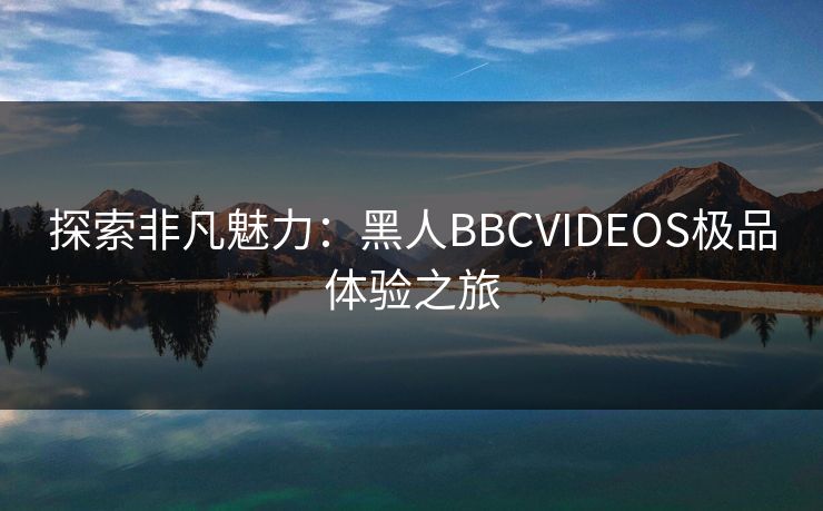探索非凡魅力：黑人BBCVIDEOS极品体验之旅