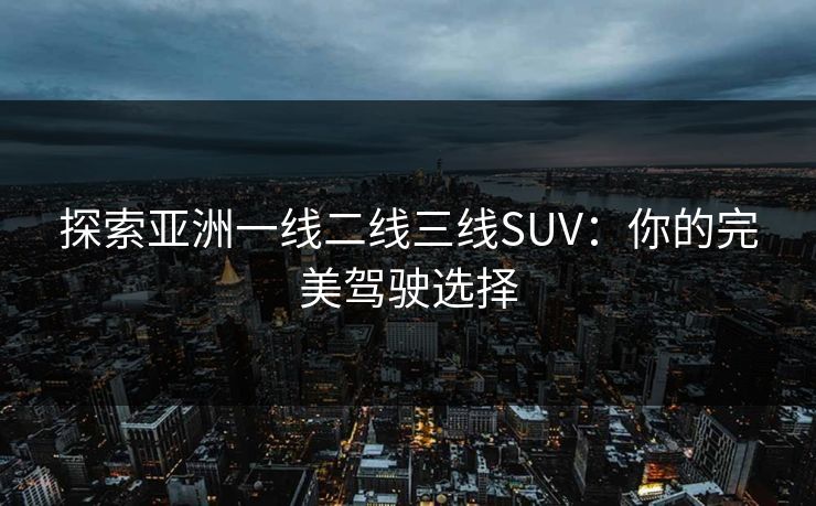 探索亚洲一线二线三线SUV：你的完美驾驶选择