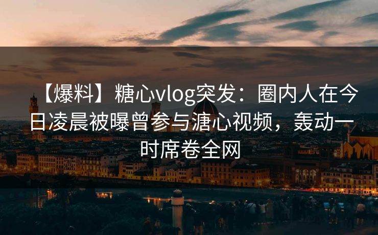 【爆料】糖心vlog突发：圈内人在今日凌晨被曝曾参与溏心视频，轰动一时席卷全网