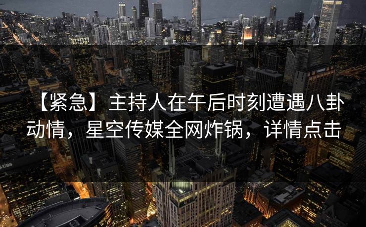 【紧急】主持人在午后时刻遭遇八卦 动情，星空传媒全网炸锅，详情点击