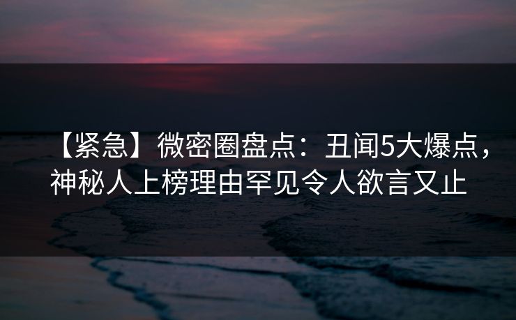 【紧急】微密圈盘点：丑闻5大爆点，神秘人上榜理由罕见令人欲言又止