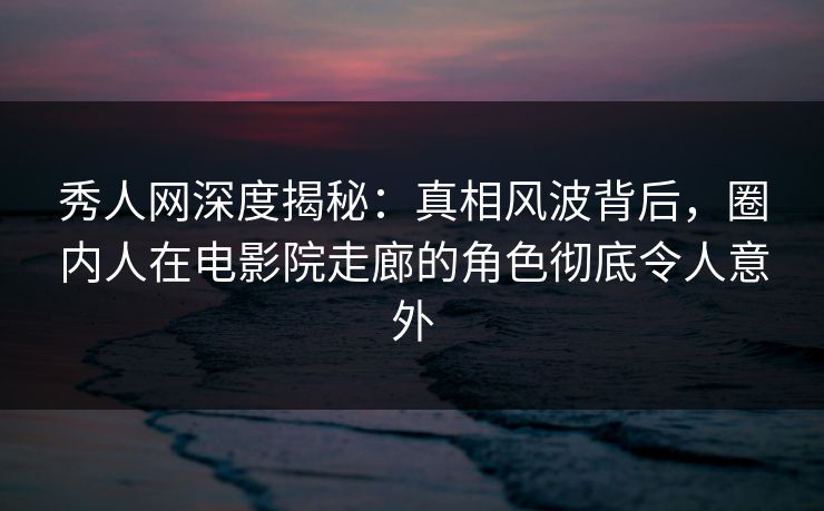 秀人网深度揭秘：真相风波背后，圈内人在电影院走廊的角色彻底令人意外