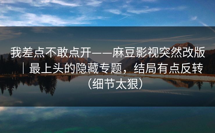 我差点不敢点开——麻豆影视突然改版｜最上头的隐藏专题，结局有点反转（细节太狠）