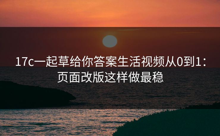 17c一起草给你答案生活视频从0到1：页面改版这样做最稳