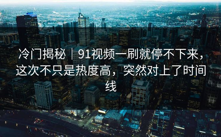 冷门揭秘｜91视频一刷就停不下来，这次不只是热度高，突然对上了时间线