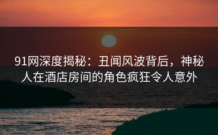 91网深度揭秘：丑闻风波背后，神秘人在酒店房间的角色疯狂令人意外