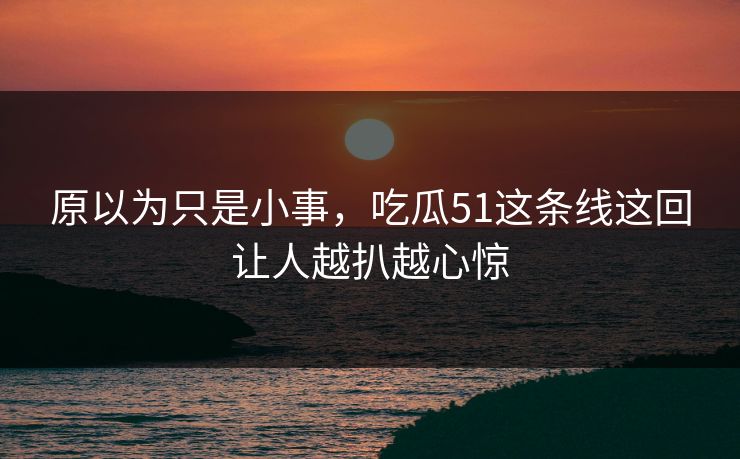 原以为只是小事，吃瓜51这条线这回让人越扒越心惊